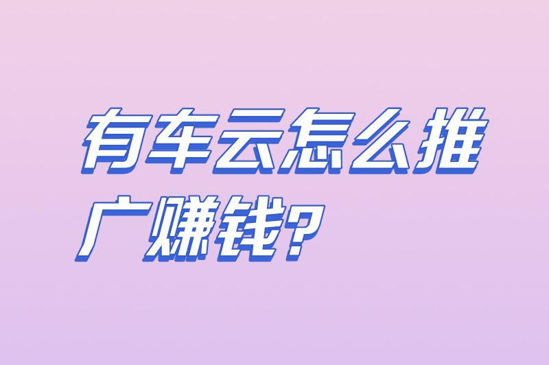 有车云怎么推广赚钱？有车云推广一单大概有好多钱？