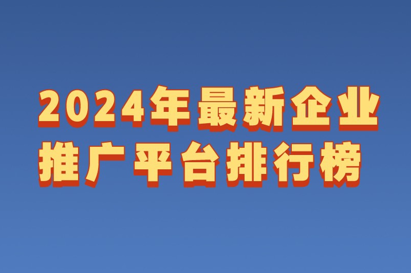 企业推广平台哪个好？2024年最新企业推广平台排行榜