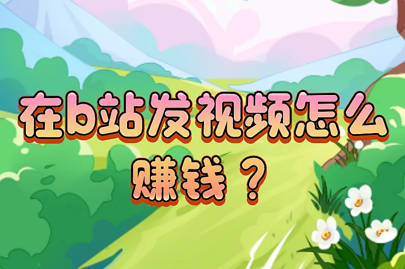 在b站发视频怎么赚钱？盘点五大热门的赚钱方法