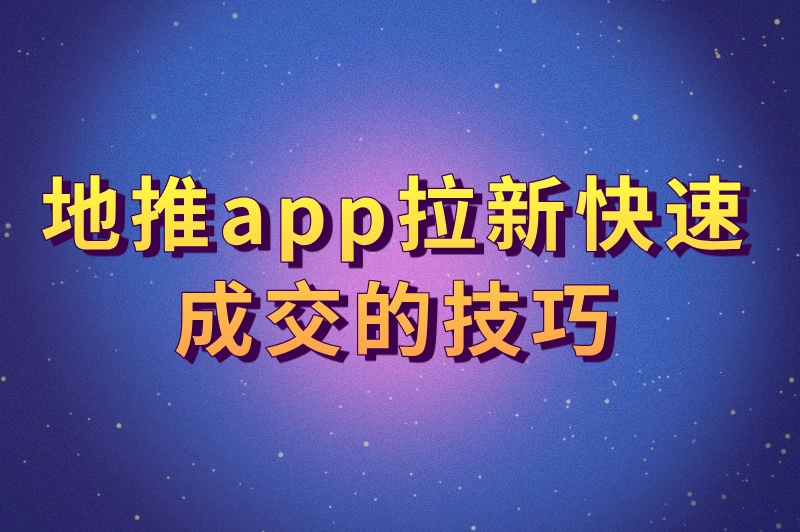 地推app拉新如何快速成交？掌握这些技巧，轻松提升转化率