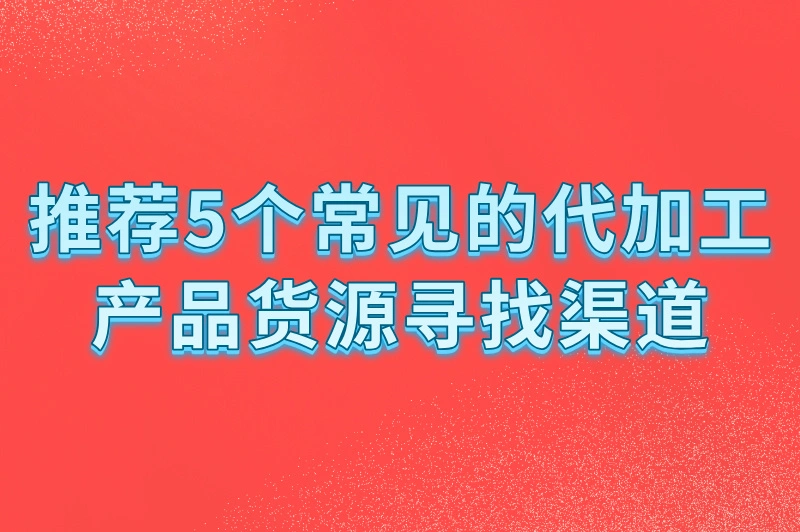代加工产品在哪里找货源？找货源不用愁，5个渠道帮你搞定！