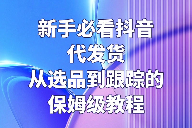 新手必看抖音代发货从选品到跟踪的保姆级教程