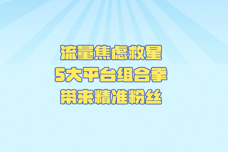 流量焦虑救星！5大平台组合拳带来精准粉丝