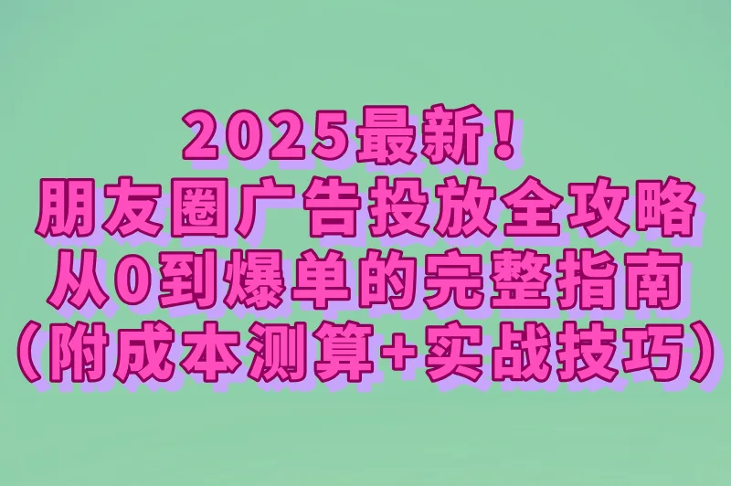 2025最新！朋友圈广告投放全攻略：从0到爆单的完整指南（附成本测算+实战技巧）