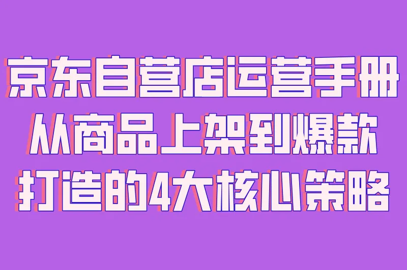 京东自营店运营手册:从商品上架到爆款打造的4大核心策略