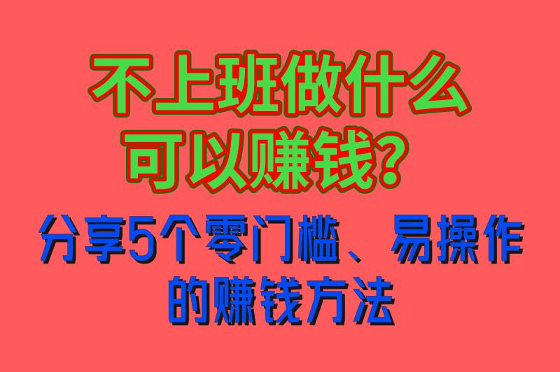 不上班做什么可以赚钱？这5个零门槛、易操作的赚钱方法，小白也很适用！