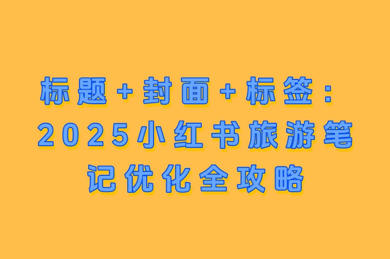 标题+封面+标签：2025小红书旅游笔记优化全攻略