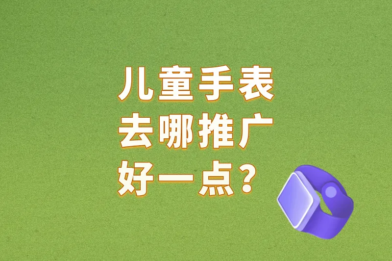 儿童手表去哪推广好一点?这3个”精准获客”渠道,让家长主动下单!